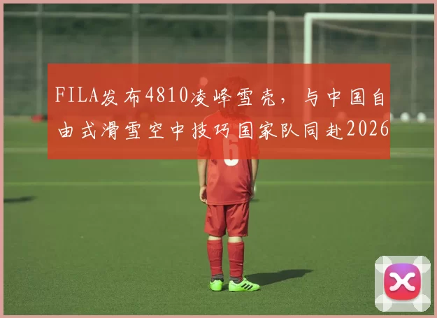 FILA发布4810凌峰雪壳，与中国自由式滑雪空中技巧国家队同赴2026冰雪盛会