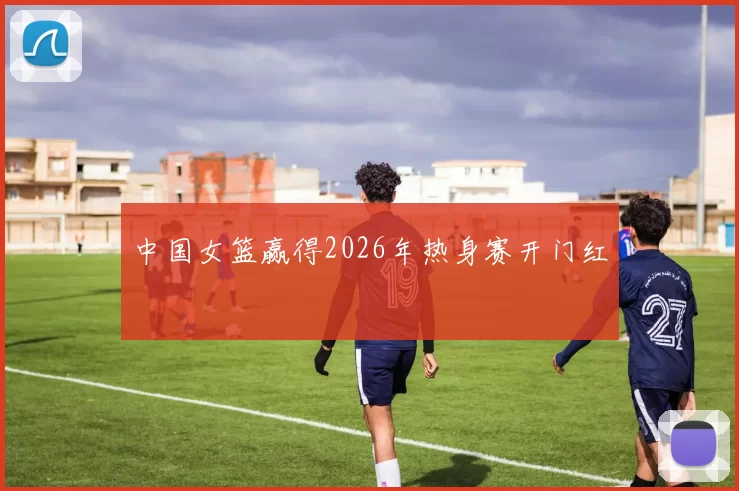 中国女篮赢得2026年热身赛开门红