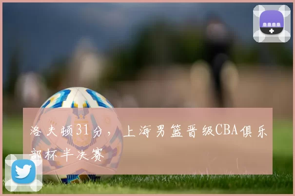 洛夫顿31分，上海男篮晋级CBA俱乐部杯半决赛